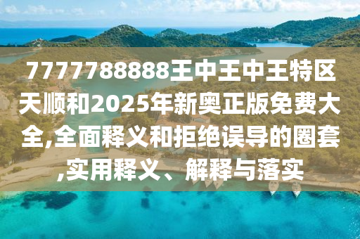 7777788888王中王中王特區天順和2025年新奧正版免費大全,全面釋義和拒絕誤導的圈套,實用釋義、解釋與落實